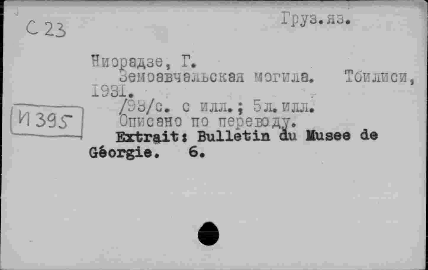 ﻿ІруЗ.МЗ.
Ниорадзе, Г»
Земоавчальская могила. Тбилиси 1931.
/93/с. с илл.; 5 л. илл.
Описано по переводу.
Extrait: Bulletin au Husee de
Géorgie. 6.